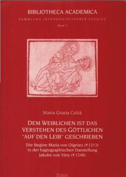 Dem Weiblichen ist das Verstehen des Göttlichen "auf den Leib" geschrieben : die Begine Maria von Oignies in der hagiographischen Darstellung Jakobs von Vitry.