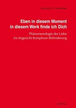 Eben in diesem Moment in diesem Werk finde ich Dich : Phänomenologie der Liebe im Angesicht komplexer Behinderung / Michael H. Faulhaber