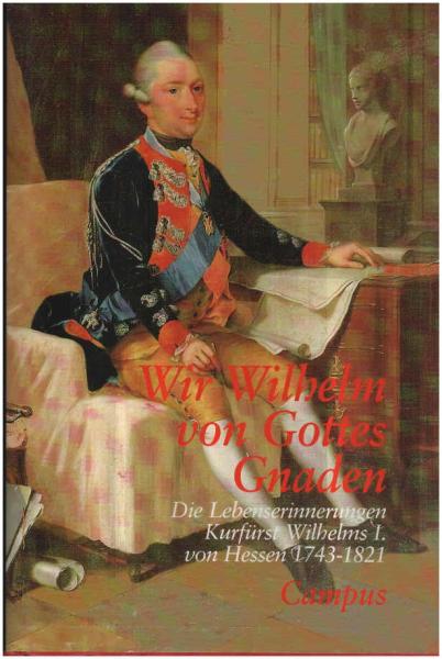 Wir Wilhelm von Gottes Gnaden : die Lebenserinnerungen Kurfürst Wilhelms I. von Hessen ; 1743 - 1821 ; [eine Veröffentlichung des Archivs der Hessischen Hausstiftung in Verbindung mit der Historischen Kommission für Hessen].