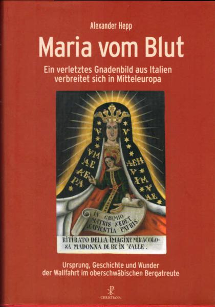 Maria vom Blut : ein verletztes Gnadenbild aus Italien verbreitet sich in Mitteleuropa : Ursprung, Geschichte und Wunder der Wallfahrt im oberschwäbischen Bergatreute.