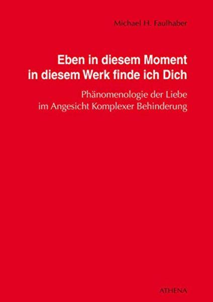 Eben in diesem Moment in diesem Werk finde ich Dich : Phänomenologie der Liebe im Angesicht komplexer Behinderung / Michael H. Faulhaber
